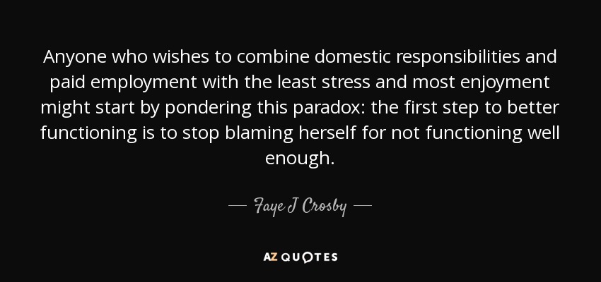 Anyone who wishes to combine domestic responsibilities and paid employment with the least stress and most enjoyment might start by pondering this paradox: the first step to better functioning is to stop blaming herself for not functioning well enough. - Faye J Crosby