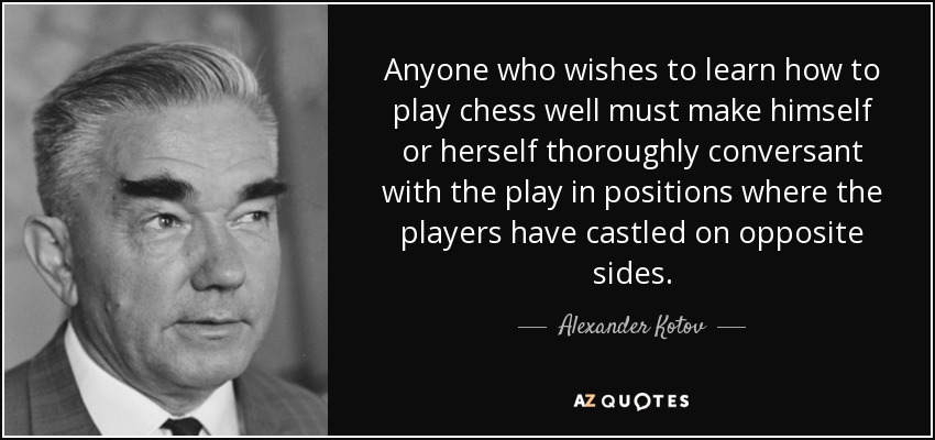 Anyone who wishes to learn how to play chess well must make himself or herself thoroughly conversant with the play in positions where the players have castled on opposite sides. - Alexander Kotov