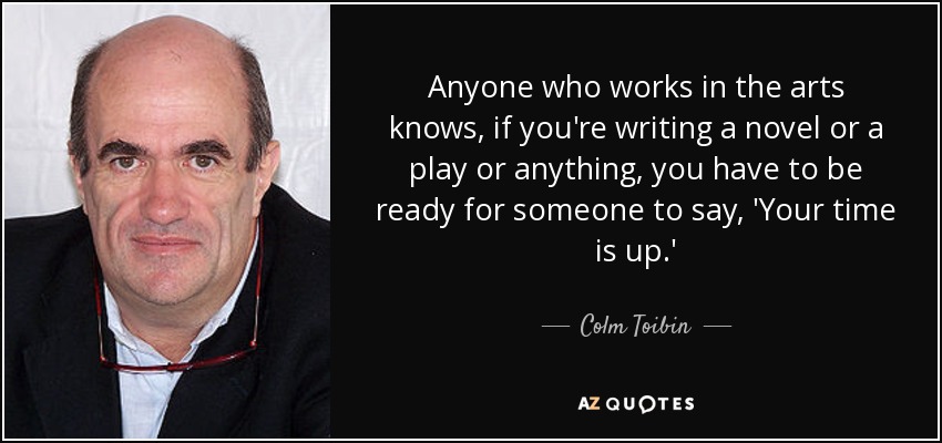 Anyone who works in the arts knows, if you're writing a novel or a play or anything, you have to be ready for someone to say, 'Your time is up.' - Colm Toibin