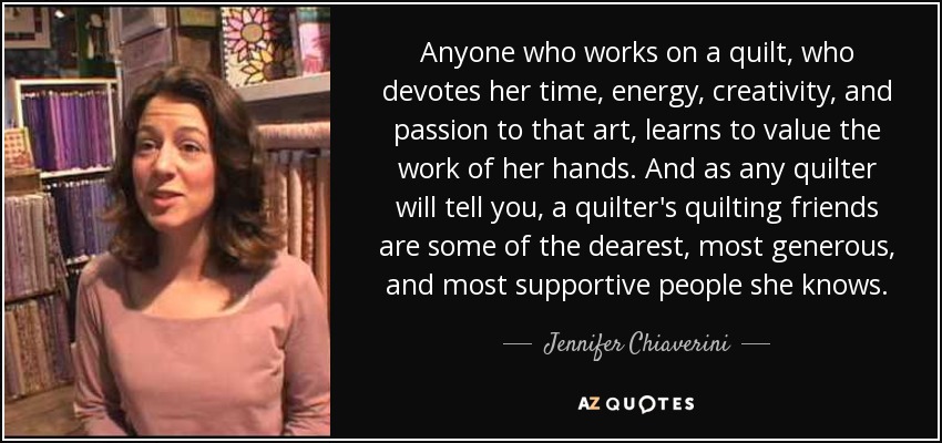 Anyone who works on a quilt, who devotes her time, energy, creativity, and passion to that art, learns to value the work of her hands. And as any quilter will tell you, a quilter's quilting friends are some of the dearest, most generous, and most supportive people she knows. - Jennifer Chiaverini