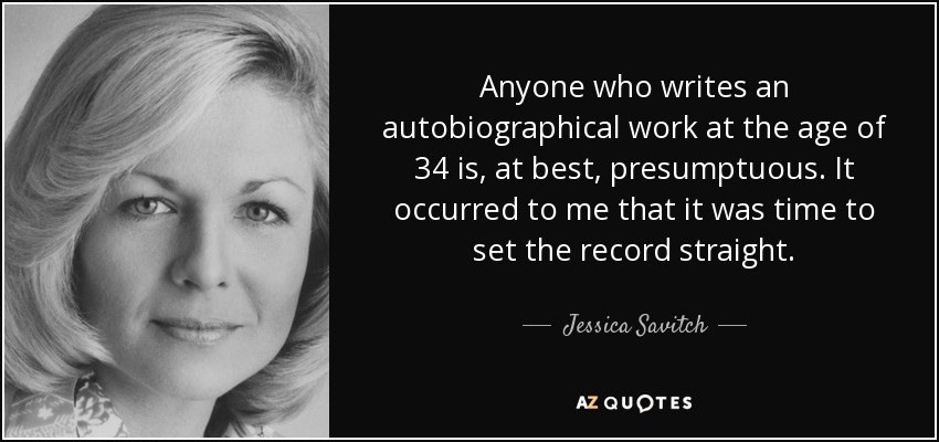 Anyone who writes an autobiographical work at the age of 34 is, at best, presumptuous. It occurred to me that it was time to set the record straight. - Jessica Savitch