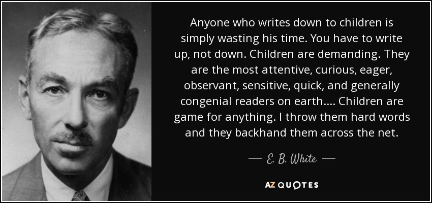 Anyone who writes down to children is simply wasting his time. You have to write up, not down. Children are demanding. They are the most attentive, curious, eager, observant, sensitive, quick, and generally congenial readers on earth.... Children are game for anything. I throw them hard words and they backhand them across the net. - E. B. White