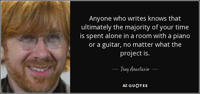 Anyone who writes knows that ultimately the majority of your time is spent alone in a room with a piano or a guitar, no matter what the project is. - Trey Anastasio