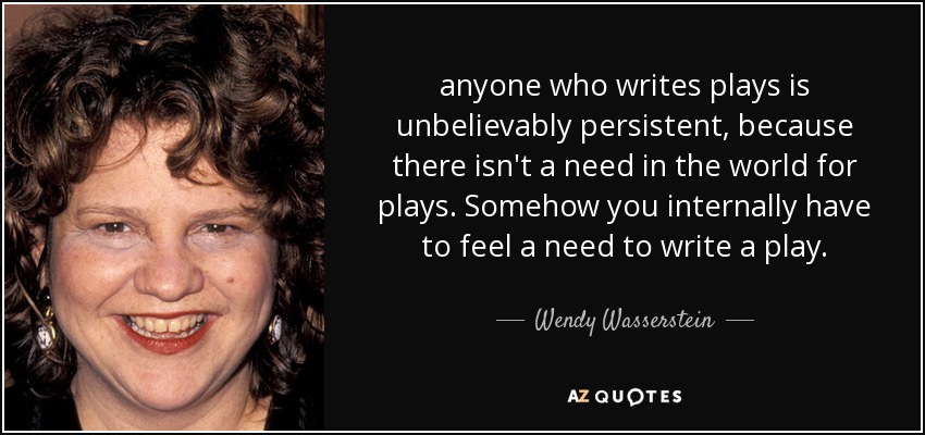 anyone who writes plays is unbelievably persistent, because there isn't a need in the world for plays. Somehow you internally have to feel a need to write a play. - Wendy Wasserstein