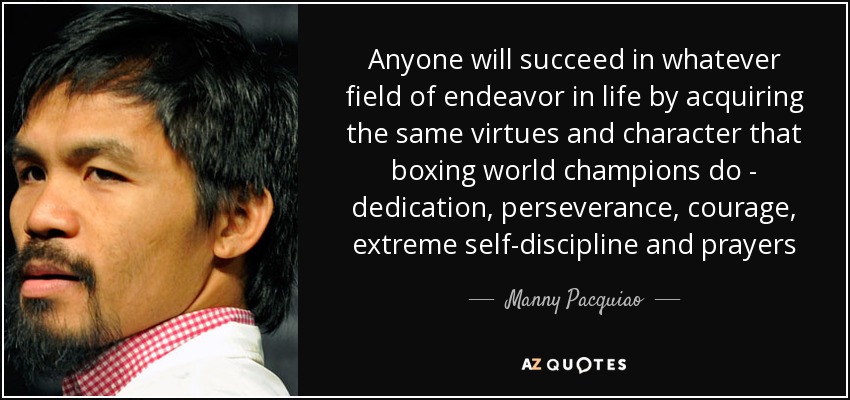 Anyone will succeed in whatever field of endeavor in life by acquiring the same virtues and character that boxing world champions do - dedication, perseverance, courage, extreme self-discipline and prayers - Manny Pacquiao