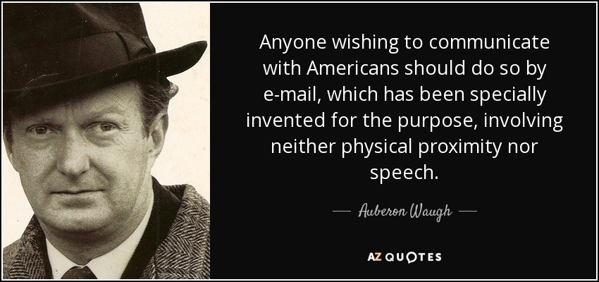 Anyone wishing to communicate with Americans should do so by e-mail, which has been specially invented for the purpose, involving neither physical proximity nor speech. - Auberon Waugh
