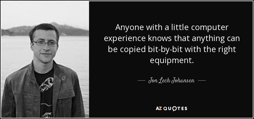 Anyone with a little computer experience knows that anything can be copied bit-by-bit with the right equipment. - Jon Lech Johansen