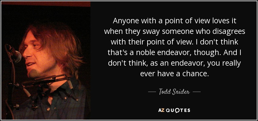 Anyone with a point of view loves it when they sway someone who disagrees with their point of view. I don't think that's a noble endeavor, though. And I don't think, as an endeavor, you really ever have a chance. - Todd Snider