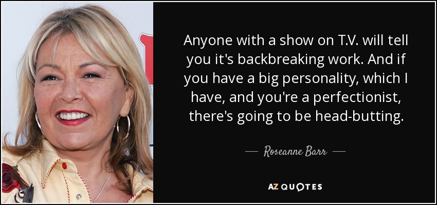 Anyone with a show on T.V. will tell you it's backbreaking work. And if you have a big personality, which I have, and you're a perfectionist, there's going to be head-butting. - Roseanne Barr