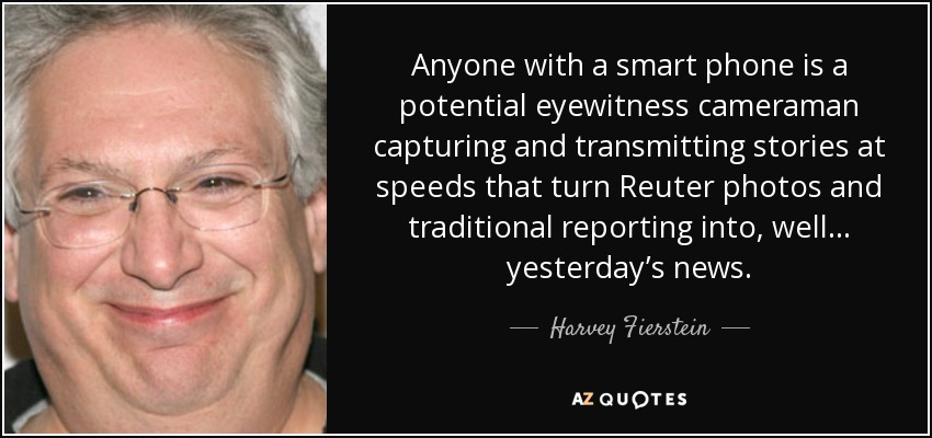 Anyone with a smart phone is a potential eyewitness cameraman capturing and transmitting stories at speeds that turn Reuter photos and traditional reporting into, well... yesterday’s news. - Harvey Fierstein