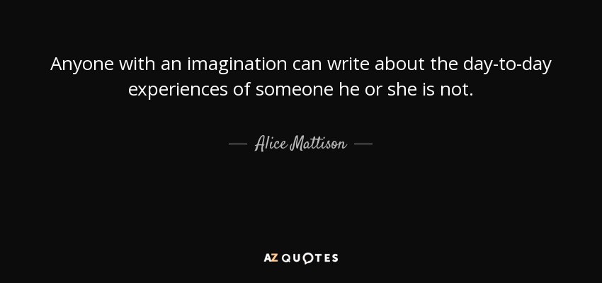 Anyone with an imagination can write about the day-to-day experiences of someone he or she is not. - Alice Mattison