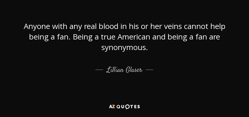 Anyone with any real blood in his or her veins cannot help being a fan. Being a true American and being a fan are synonymous. - Lillian Glaser
