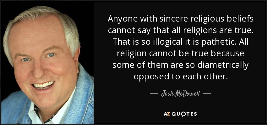 Anyone with sincere religious beliefs cannot say that all religions are true. That is so illogical it is pathetic. All religion cannot be true because some of them are so diametrically opposed to each other. - Josh McDowell