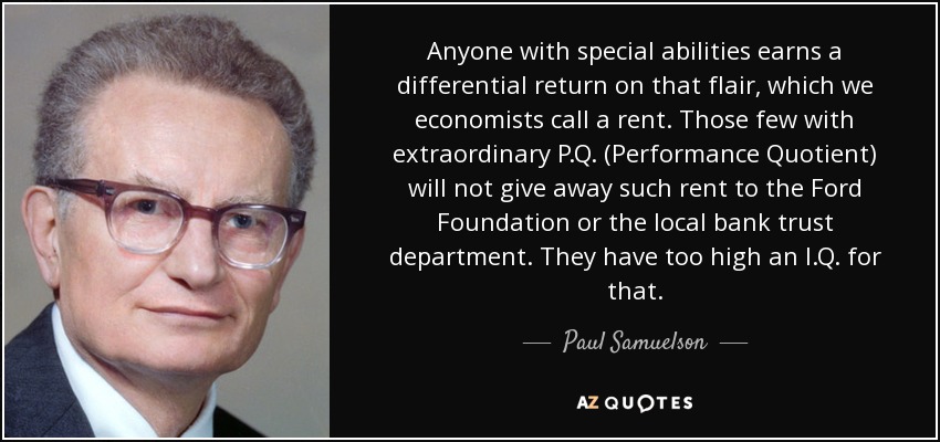 Anyone with special abilities earns a differential return on that flair, which we economists call a rent. Those few with extraordinary P.Q. (Performance Quotient) will not give away such rent to the Ford Foundation or the local bank trust department. They have too high an I.Q. for that. - Paul Samuelson