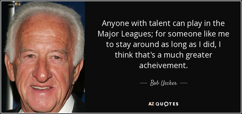 Anyone with talent can play in the Major Leagues; for someone like me to stay around as long as I did, I think that's a much greater acheivement. - Bob Uecker