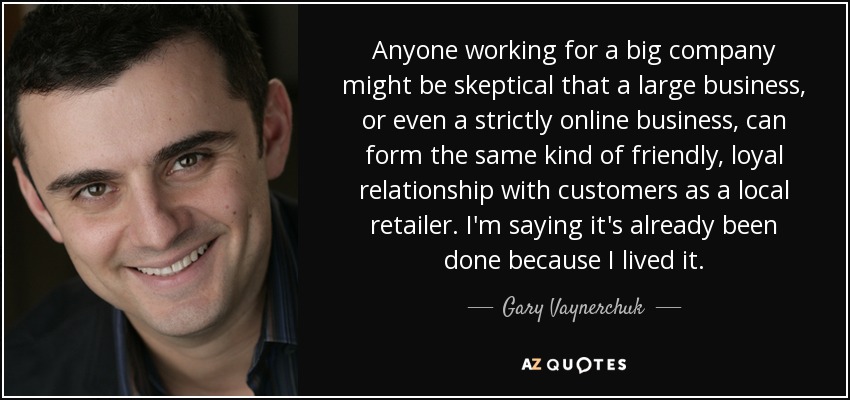 Anyone working for a big company might be skeptical that a large business, or even a strictly online business, can form the same kind of friendly, loyal relationship with customers as a local retailer. I'm saying it's already been done because I lived it. - Gary Vaynerchuk