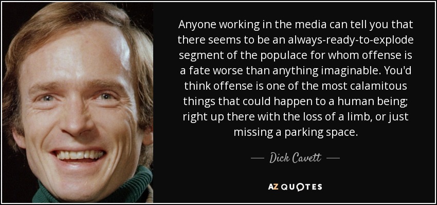 Anyone working in the media can tell you that there seems to be an always-ready-to-explode segment of the populace for whom offense is a fate worse than anything imaginable. You'd think offense is one of the most calamitous things that could happen to a human being; right up there with the loss of a limb, or just missing a parking space. - Dick Cavett