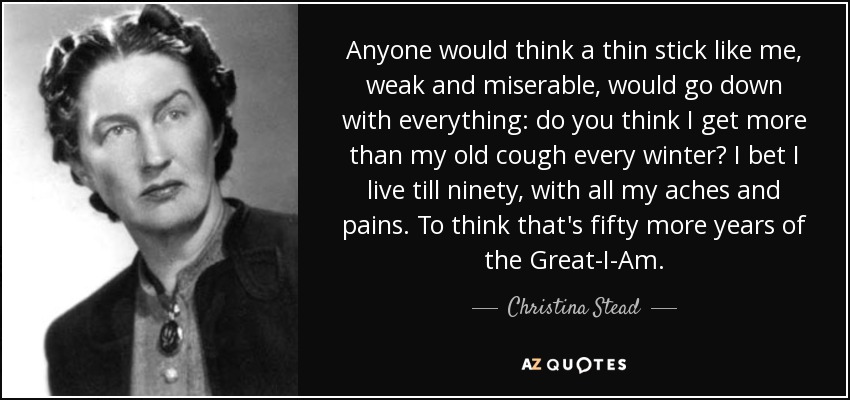 Anyone would think a thin stick like me, weak and miserable, would go down with everything: do you think I get more than my old cough every winter? I bet I live till ninety, with all my aches and pains. To think that's fifty more years of the Great-I-Am. - Christina Stead