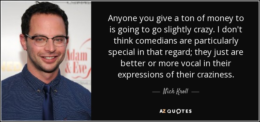 Anyone you give a ton of money to is going to go slightly crazy. I don't think comedians are particularly special in that regard; they just are better or more vocal in their expressions of their craziness. - Nick Kroll