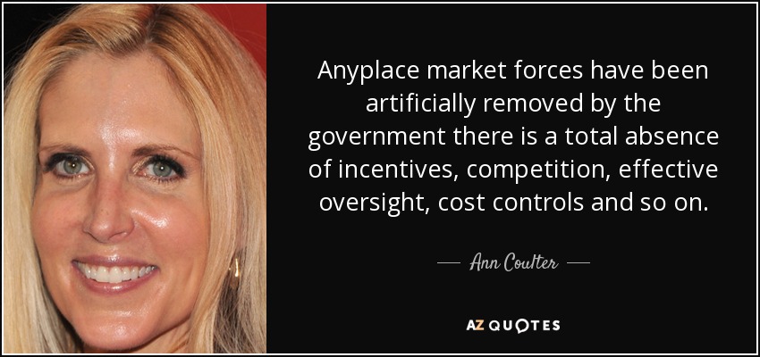 Anyplace market forces have been artificially removed by the government there is a total absence of incentives, competition, effective oversight, cost controls and so on. - Ann Coulter
