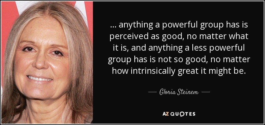... anything a powerful group has is perceived as good, no matter what it is, and anything a less powerful group has is not so good, no matter how intrinsically great it might be. - Gloria Steinem