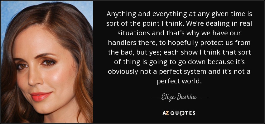 Anything and everything at any given time is sort of the point I think. We're dealing in real situations and that's why we have our handlers there, to hopefully protect us from the bad, but yes; each show I think that sort of thing is going to go down because it's obviously not a perfect system and it's not a perfect world. - Eliza Dushku