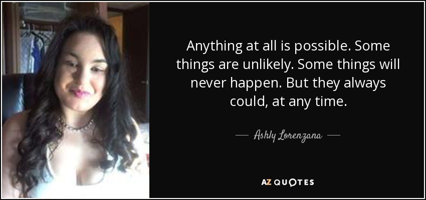 Anything at all is possible. Some things are unlikely. Some things will never happen. But they always could, at any time. - Ashly Lorenzana