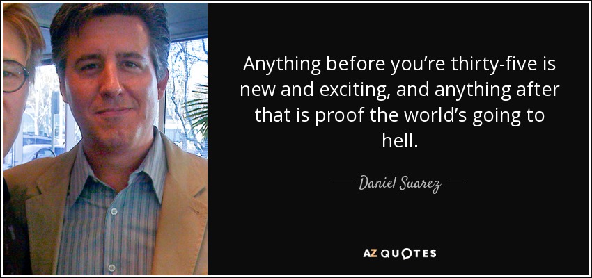 Anything before you’re thirty-five is new and exciting, and anything after that is proof the world’s going to hell. - Daniel Suarez