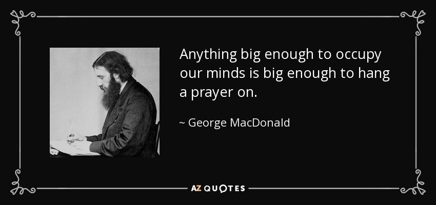 Anything big enough to occupy our minds is big enough to hang a prayer on. - George MacDonald