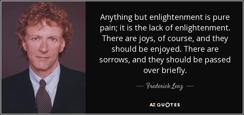Anything but enlightenment is pure pain; it is the lack of enlightenment. There are joys, of course, and they should be enjoyed. There are sorrows, and they should be passed over briefly. - Frederick Lenz