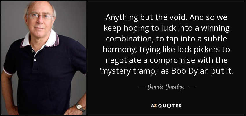 Anything but the void. And so we keep hoping to luck into a winning combination, to tap into a subtle harmony, trying like lock pickers to negotiate a compromise with the 'mystery tramp,' as Bob Dylan put it. - Dennis Overbye