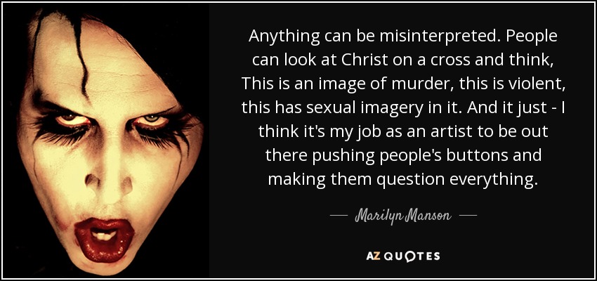 Anything can be misinterpreted. People can look at Christ on a cross and think, This is an image of murder, this is violent, this has sexual imagery in it. And it just - I think it's my job as an artist to be out there pushing people's buttons and making them question everything. - Marilyn Manson