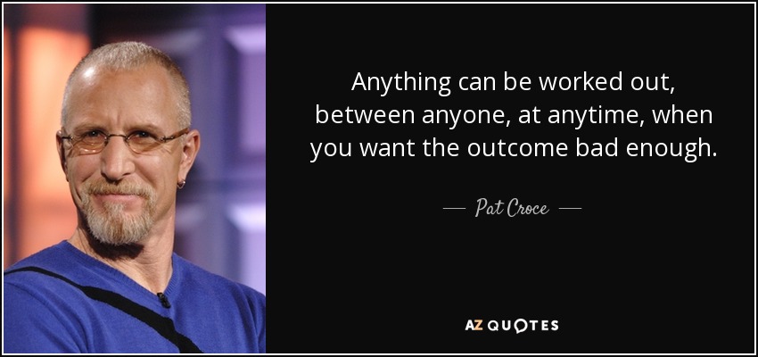 Anything can be worked out, between anyone, at anytime, when you want the outcome bad enough. - Pat Croce