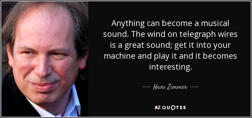 Anything can become a musical sound. The wind on telegraph wires is a great sound; get it into your machine and play it and it becomes interesting. - Hans Zimmer