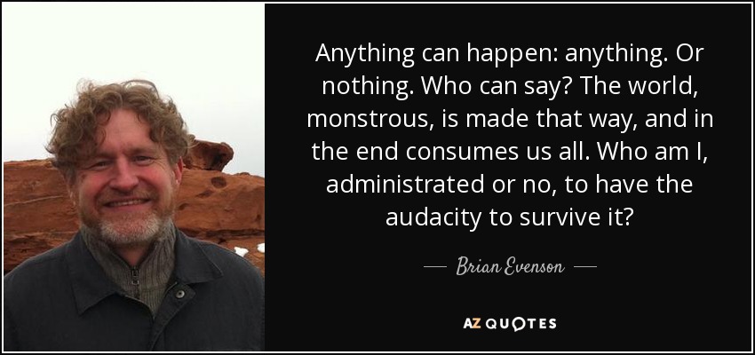 Anything can happen: anything. Or nothing. Who can say? The world, monstrous, is made that way, and in the end consumes us all. Who am I, administrated or no, to have the audacity to survive it? - Brian Evenson