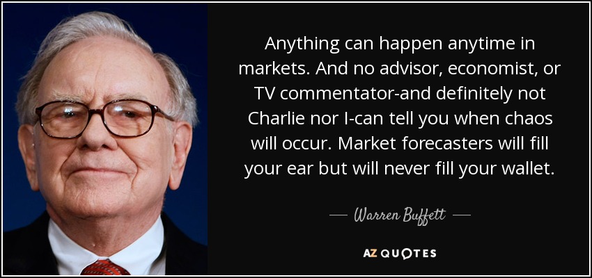 Anything can happen anytime in markets. And no advisor, economist, or TV commentator-and definitely not Charlie nor I-can tell you when chaos will occur. Market forecasters will fill your ear but will never fill your wallet. - Warren Buffett