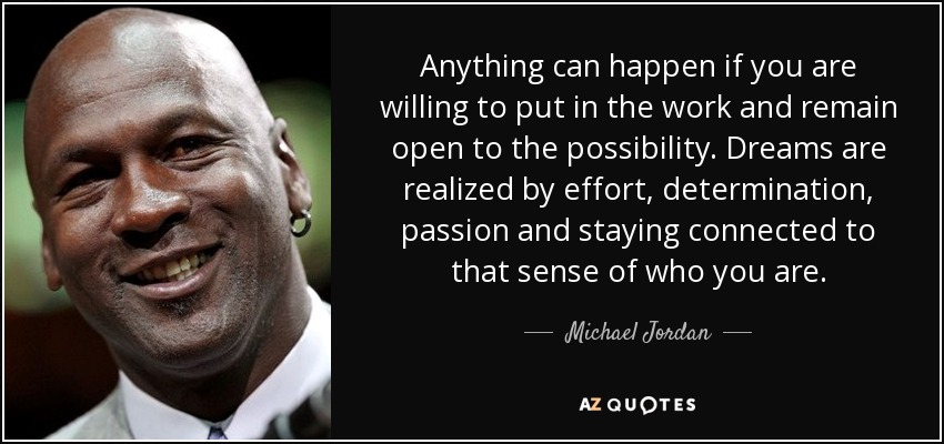 Anything can happen if you are willing to put in the work and remain open to the possibility. Dreams are realized by effort, determination, passion and staying connected to that sense of who you are. - Michael Jordan