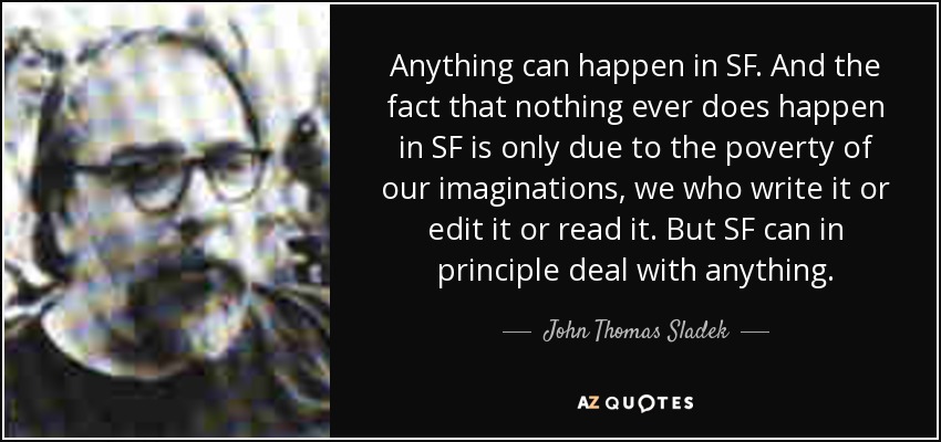 Anything can happen in SF. And the fact that nothing ever does happen in SF is only due to the poverty of our imaginations, we who write it or edit it or read it. But SF can in principle deal with anything. - John Thomas Sladek