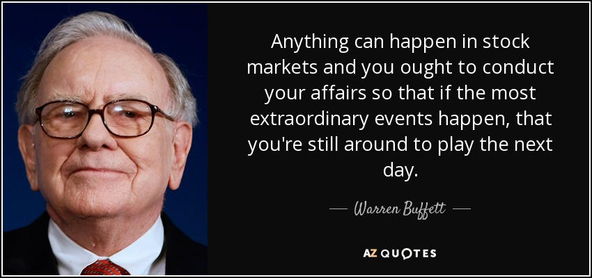 Anything can happen in stock markets and you ought to conduct your affairs so that if the most extraordinary events happen, that you're still around to play the next day. - Warren Buffett