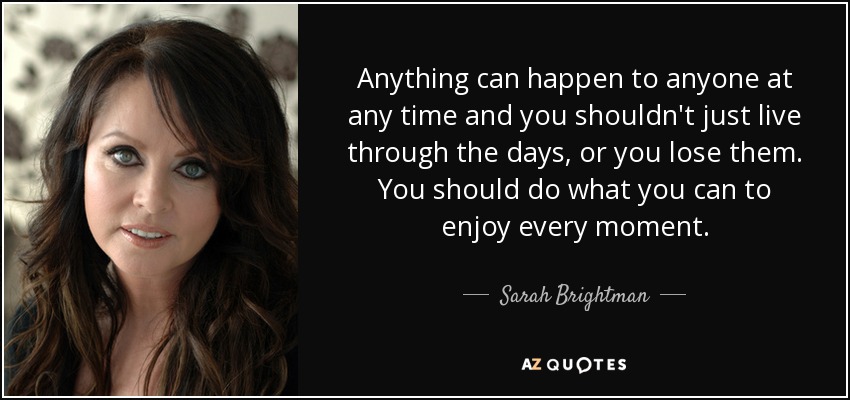 Anything can happen to anyone at any time and you shouldn't just live through the days, or you lose them. You should do what you can to enjoy every moment. - Sarah Brightman