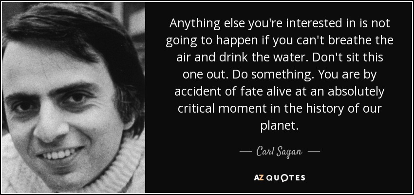 Anything else you're interested in is not going to happen if you can't breathe the air and drink the water. Don't sit this one out. Do something. You are by accident of fate alive at an absolutely critical moment in the history of our planet. - Carl Sagan