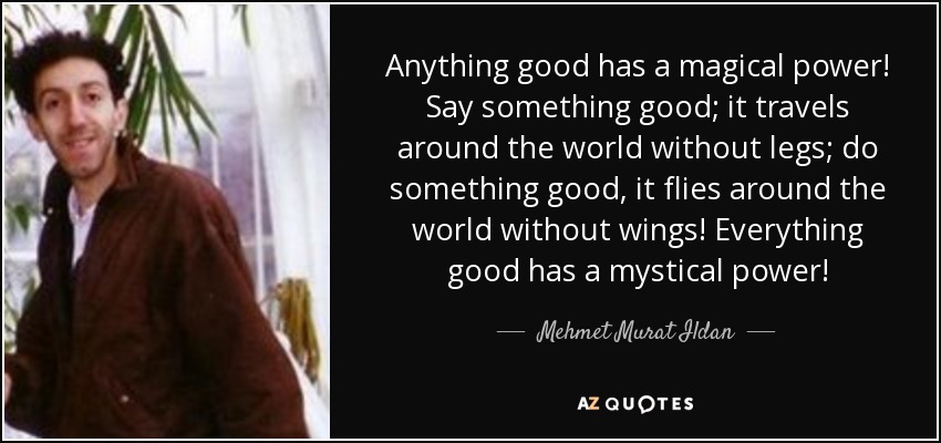 Anything good has a magical power! Say something good; it travels around the world without legs; do something good, it flies around the world without wings! Everything good has a mystical power! - Mehmet Murat Ildan
