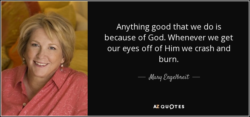 Anything good that we do is because of God. Whenever we get our eyes off of Him we crash and burn. - Mary Engelbreit