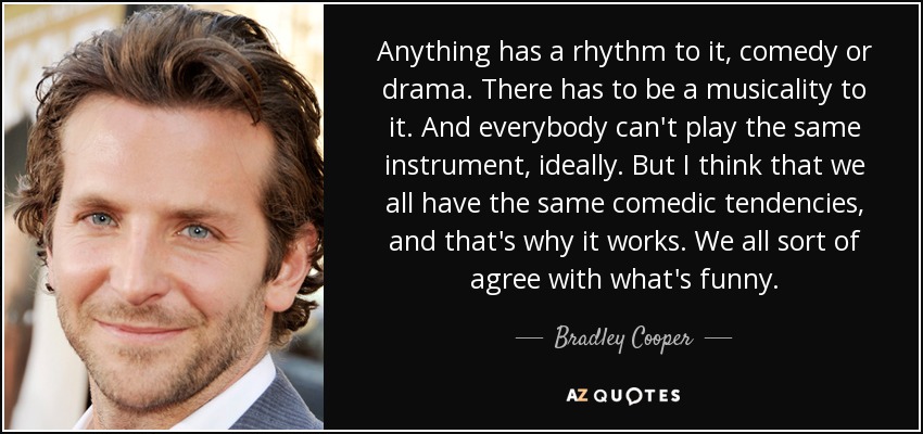 Anything has a rhythm to it, comedy or drama. There has to be a musicality to it. And everybody can't play the same instrument, ideally. But I think that we all have the same comedic tendencies, and that's why it works. We all sort of agree with what's funny. - Bradley Cooper