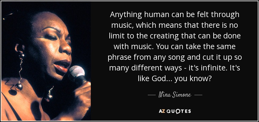 Anything human can be felt through music, which means that there is no limit to the creating that can be done with music. You can take the same phrase from any song and cut it up so many different ways - it's infinite. It's like God... you know? - Nina Simone