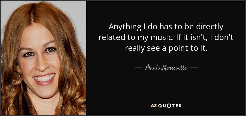 Anything I do has to be directly related to my music. If it isn't, I don't really see a point to it. - Alanis Morissette
