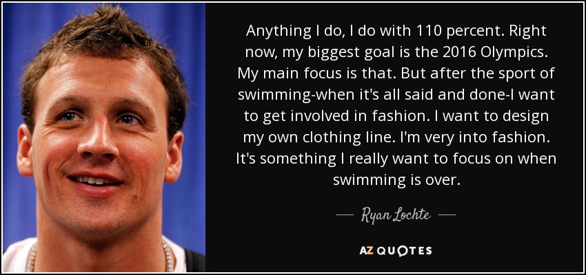 Anything I do, I do with 110 percent. Right now, my biggest goal is the 2016 Olympics. My main focus is that. But after the sport of swimming-when it's all said and done-I want to get involved in fashion. I want to design my own clothing line. I'm very into fashion. It's something I really want to focus on when swimming is over. - Ryan Lochte