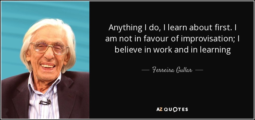 Anything I do, I learn about first. I am not in favour of improvisation; I believe in work and in learning - Ferreira Gullar