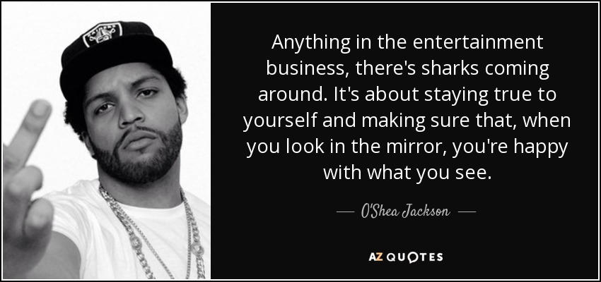 Anything in the entertainment business, there's sharks coming around. It's about staying true to yourself and making sure that, when you look in the mirror, you're happy with what you see. - O'Shea Jackson, Jr.