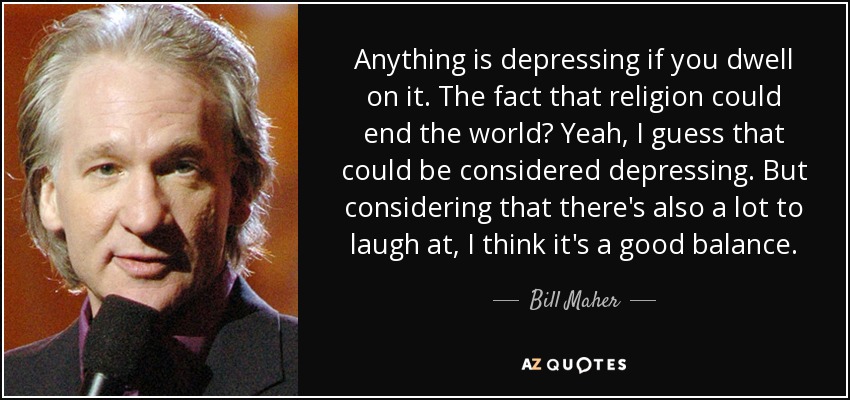 Anything is depressing if you dwell on it. The fact that religion could end the world? Yeah, I guess that could be considered depressing. But considering that there's also a lot to laugh at, I think it's a good balance. - Bill Maher